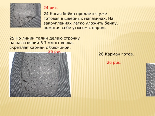 24 рис. 24.Косая бейка продается уже готовая в швейных магазинах. На закруглениях легко уложить бейку, помогая себе утюгом с паром. 25.По линии талии делаю строчку на расстоянии 5-7 мм от верха, скрепляя карман с брючиной. 25 рис. 26.Карман готов. 26 рис. 