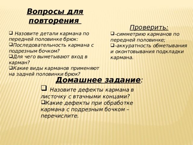 Вопросы для повторения    Назовите детали кармана по передней половинке брюк: Последовательность кармана с подрезным бочком? Для чего выметывают вход в карман? Какие виды карманов применяют на задней половинки брюк? Проверить: -симметрию карманов по передней половинке; -аккуратность обметывания и оконтовывания подкладки кармана. Домашнее задание :  Назовите дефекты кармана в листочку с втачными концами? Какие дефекты при обработке кармана с подрезным бочком – перечислите.   