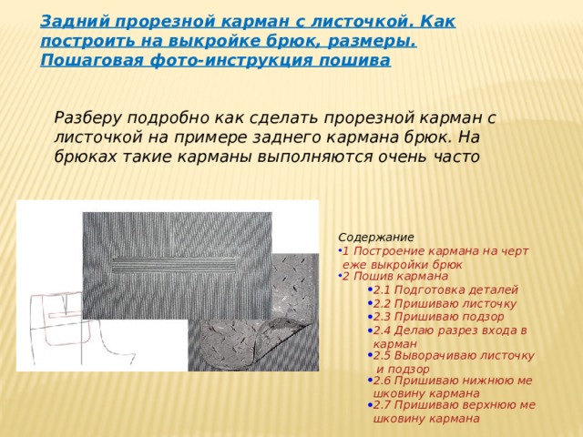 Задний прорезной карман с листочкой. Как построить на выкройке брюк, размеры. Пошаговая фото-инструкция пошива Разберу подробно как сделать прорезной карман с листочкой на примере заднего кармана брюк. На брюках такие карманы выполняются очень часто Содержание 1 Построение кармана на чертеже выкройки брюк 2 Пошив кармана 2.1 Подготовка деталей 2.2 Пришиваю листочку 2.3 Пришиваю подзор 2.4 Делаю разрез входа в карман 2.5 Выворачиваю листочку и подзор 2.6 Пришиваю нижнюю мешковину кармана 2.7 Пришиваю верхнюю мешковину кармана 2.1 Подготовка деталей 2.2 Пришиваю листочку 2.3 Пришиваю подзор 2.4 Делаю разрез входа в карман 2.5 Выворачиваю листочку и подзор 2.6 Пришиваю нижнюю мешковину кармана 2.7 Пришиваю верхнюю мешковину кармана 