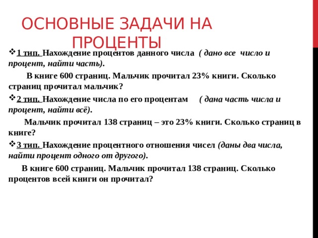 Основные задачи на проценты 1 тип. Нахождение процентов данного числа ( дано все число и процент, найти часть).  В книге 600 страниц. Мальчик прочитал 23% книги. Сколько страниц прочитал мальчик? 2 тип. Нахождение числа по его процентам ( дана часть числа и процент, найти всё).  Мальчик прочитал 138 страниц – это 23% книги. Сколько страниц в книге? 3 тип. Нахождение процентного отношения чисел (даны два числа, найти процент одного от другого).  В книге 600 страниц. Мальчик прочитал 138 страниц. Сколько процентов всей книги он прочитал? 