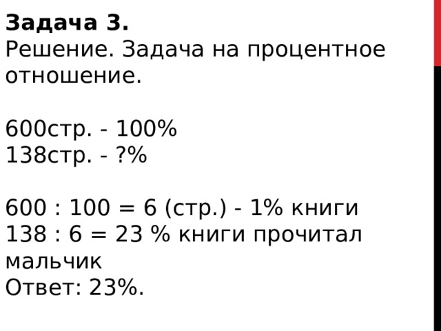 Задача 3.   Решение. Задача на процентное отношение. 600стр. - 100% 138стр. - ?% 600 : 100 = 6 (стр.) - 1% книги 138 : 6 = 23 % книги прочитал мальчик Ответ: 23%. 