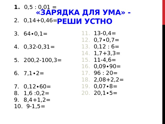   0,5 : 0,01 =  0,14+0,46=  64∙0,1=  0,32-0,31=  200,2-100,3=  7,1∙2=  0,12∙60=  1,6 :0,2=  8,4+1,2=  9-1,5=  «Зарядка для ума» -  Реши устно  13-0,4=  0,7∙0,7=  0,12 : 6=  1,7+3,3=  11-4,6=  0,09∙90=  96 : 20=  2,08+2,2=  0,07∙8=  20,1∙5=  