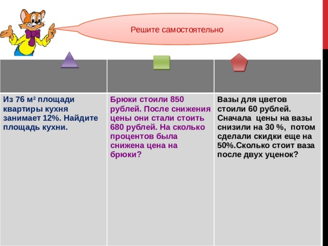 Решите самостоятельно Из 76 м 2 площади квартиры кухня занимает 12%. Найдите площадь кухни.  Брюки стоили 850 рублей. После снижения цены они стали стоить 680 рублей. На сколько процентов была снижена цена на брюки?  Вазы для цветов стоили 60 рублей. Сначала цены на вазы снизили на 30 %, потом сделали скидки еще на 50%.Сколько стоит ваза после двух уценок? 