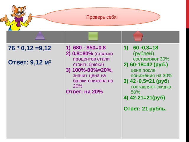 Проверь себя! 76 * 0,12 =9,12  680 : 850=0,8 2) 0,8=80% (столько процентов стали стоить брюки) Ответ: 9,12 м 2 60 ∙0,3=18 (рублей) составляют 30% 2) 60-18=42 (руб.) цена после понижения на 30% 3) 100%-80%=20%, значит цена на брюки снижена на 20% Ответ: на 20% 3) 42 ∙0,5=21 (руб ) составляет скидка 50% 4) 42-21=21(руб) Ответ: 21 рубль. 