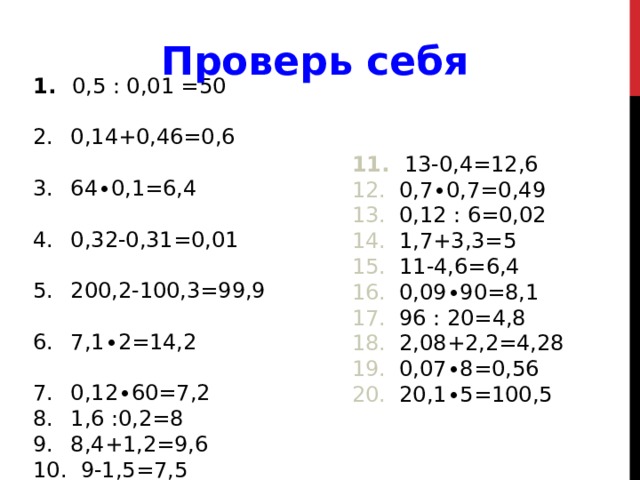 Проверь себя  0,5 : 0,01 =50  0,14+0,46=0,6  64∙0,1=6,4  0,32-0,31=0,01  200,2-100,3=99,9  7,1∙2=14,2  0,12∙60=7,2  1,6 :0,2=8  8,4+1,2=9,6  9-1,5=7,5  13-0,4=12,6  0,7∙0,7=0,49  0,12 : 6=0,02  1,7+3,3=5  11-4,6=6,4  0,09∙90=8,1  96 : 20=4,8  2,08+2,2=4,28  0,07∙8=0,56  20,1∙5=100,5 