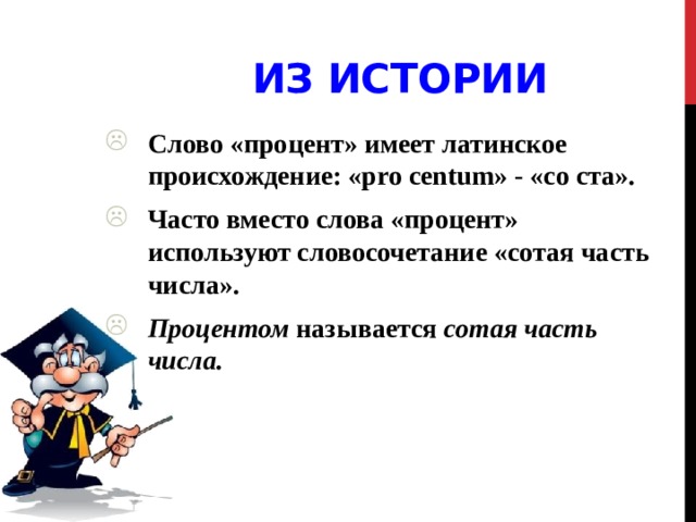 Из истории Слово «процент» имеет латинское происхождение: «pro centum» - «со ста». Часто вместо слова «процент» используют словосочетание «сотая часть числа». Процентом называется сотая часть числа.  