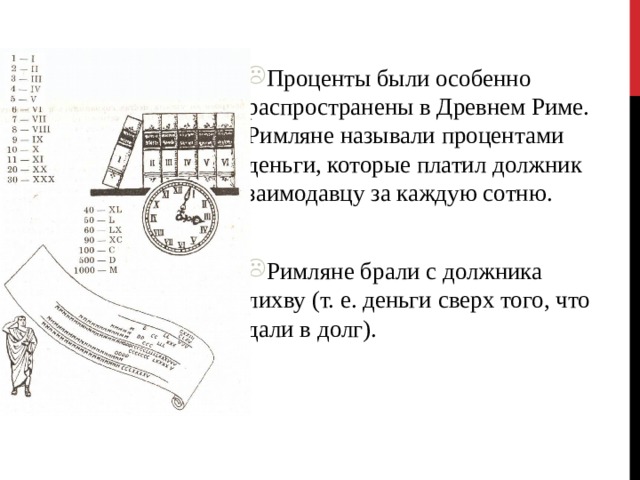 Проценты были особенно распространены в Древнем Риме. Римляне называли процентами деньги, которые платил должник заимодавцу за каждую сотню. Римляне брали с должника лихву (т. е. деньги сверх того, что дали в долг). 