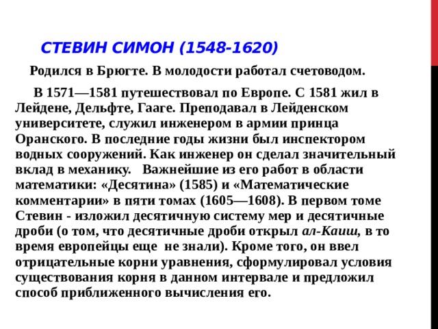 Стевин Симон (1548-1620)  Родился в Брюгте. В молодости работал счетоводом.  В 1571—1581 путешествовал по Европе. С 1581 жил в Лейдене, Дельфте, Гааге. Преподавал в Лейденском университете, служил инженером в армии принца Оранского. В последние годы жизни был инспектором водных сооружений. Как инженер он сделал значительный вклад в механику. Важнейшие из его работ в области математики: «Десятина» (1585) и «Математические комментарии» в пяти томах (1605—1608). В первом томе Стевин - изложил десятичную систему мер и десятичные дроби (о том, что десятичные дроби открыл ал-Каиш, в то время европейцы еще не знали). Кроме того, он ввел отрицательные корни уравнения, сформулировал условия существования корня в данном интервале и предложил способ приближенного вычисления его.  