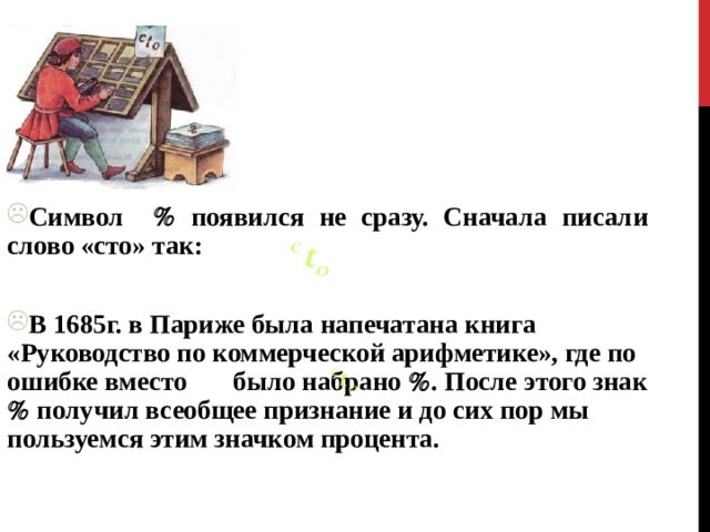 Символ  появился не сразу. Сначала писали слово «сто» так:  В 1685г. в Париже была напечатана книга «Руководство по коммерческой арифметике», где по ошибке вместо было набрано  . После этого знак  получил всеобщее признание и до сих пор мы пользуемся этим значком процента.  