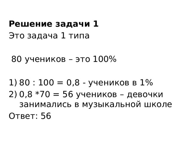 Решение задачи 1 Это задача 1 типа  80 учеников – это 100% 80 : 100 = 0,8 - учеников в 1% 0,8 *70 = 56 учеников – девочки занимались в музыкальной школе Ответ: 56 