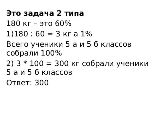 Это задача 2 типа 180 кг – это 60% 1)180 : 60 = 3 кг а 1% Всего ученики 5 а и 5 б классов собрали 100% 2) 3 * 100 = 300 кг собрали ученики 5 а и 5 б классов Ответ: 300 