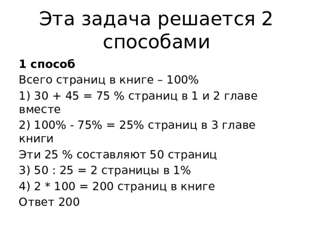 Эта задача решается 2 способами 1 способ Всего страниц в книге – 100% 1) 30 + 45 = 75 % страниц в 1 и 2 главе вместе 2) 100% - 75% = 25% страниц в 3 главе книги Эти 25 % составляют 50 страниц 3) 50 : 25 = 2 страницы в 1% 4) 2 * 100 = 200 страниц в книге Ответ 200 