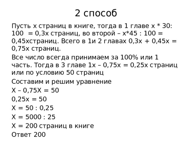 2 способ Пусть х страниц в книге, тогда в 1 главе х * 30: 100 = 0,3х страниц, во второй – х*45 : 100 = 0,45хстраниц. Всего в 1и 2 главах 0,3х + 0,45х = 0,75х страниц. Все число всегда принимаем за 100% или 1 часть. Тогда в 3 главе 1х – 0,75х = 0,25х страниц или по условию 50 страниц Составим и решим уравнение Х – 0,75Х = 50 0,25х = 50 Х = 50 : 0,25 Х = 5000 : 25 Х = 200 страниц в книге Ответ 200 