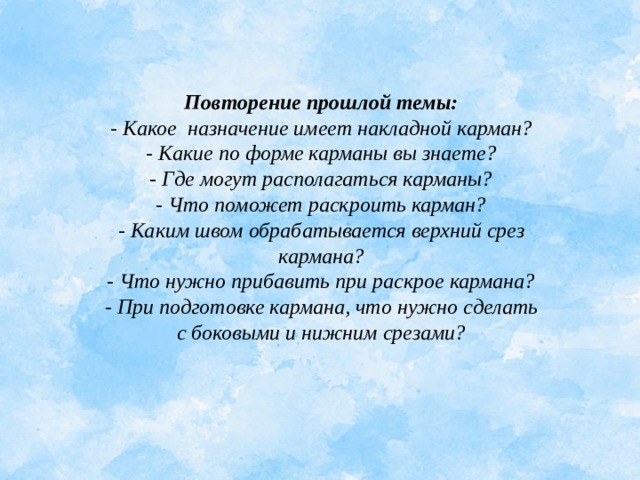 Повторение прошлой темы: - Какое назначение имеет накладной карман? - Какие по форме карманы вы знаете? - Где могут располагаться карманы? - Что поможет раскроить карман? - Каким швом обрабатывается верхний срез кармана? - Что нужно прибавить при раскрое кармана? - При подготовке кармана, что нужно сделать с боковыми и нижним срезами?  