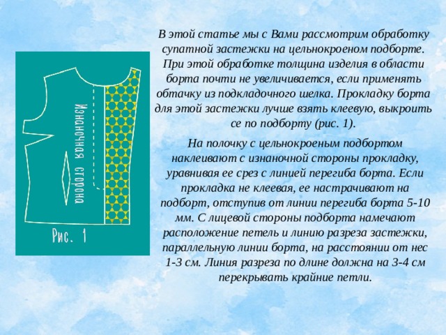 В этой статье мы с Вами рассмотрим обработку супатной застежки на цельнокроеном подборте. При этой обработке толщина изделия в области борта почти не увеличивается, если применять обтачку из подкладочного шелка. Прокладку борта для этой застежки лучше взять клеевую, выкроить се по подборту (рис. 1).   На полочку с цельнокроеным подбортом наклеивают с изнаночной стороны прокладку, уравнивая ее срез с линией перегиба борта. Если прокладка не клеевая, ее настрачивают на подборт, отступив от линии перегиба борта 5-10 мм. С лицевой стороны подборта намечают расположение петель и линию разреза застежки, параллельную линии борта, на расстоянии от нес 1-3 см. Линия разреза по длине должна на 3-4 см перекрывать крайние петли. 