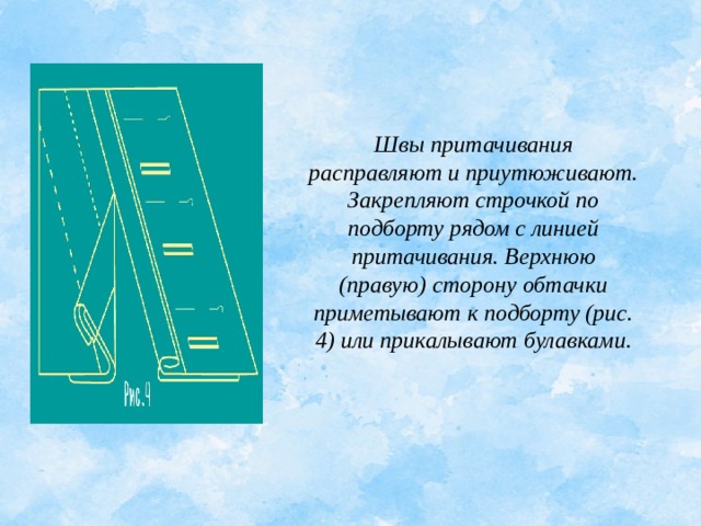 Швы притачивания расправляют и приутюживают. Закрепляют строчкой по подборту рядом с линией притачивания. Верхнюю (правую) сторону обтачки приметывают к подборту (рис. 4) или прикалывают булавками. 