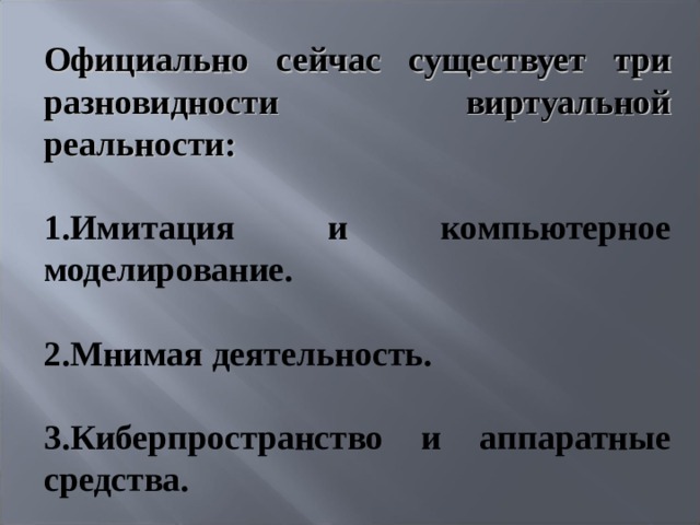 Официально сейчас существует три разновидности виртуальной реальности:  1.Имитация и компьютерное моделирование.  2.Мнимая деятельность.  3.Киберпространство и аппаратные средства.   