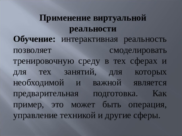 Применение виртуальной реальности    Обучение: интерактивная реальность позволяет смоделировать тренировочную среду в тех сферах и для тех занятий, для которых необходимой и важной является предварительная подготовка. Как пример, это может быть операция, управление техникой и другие сферы. 