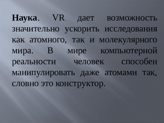 Наука . VR дает возможность значительно ускорить исследования как атомного, так и молекулярного мира. В мире компьютерной реальности человек способен манипулировать даже атомами так, словно это конструктор.   