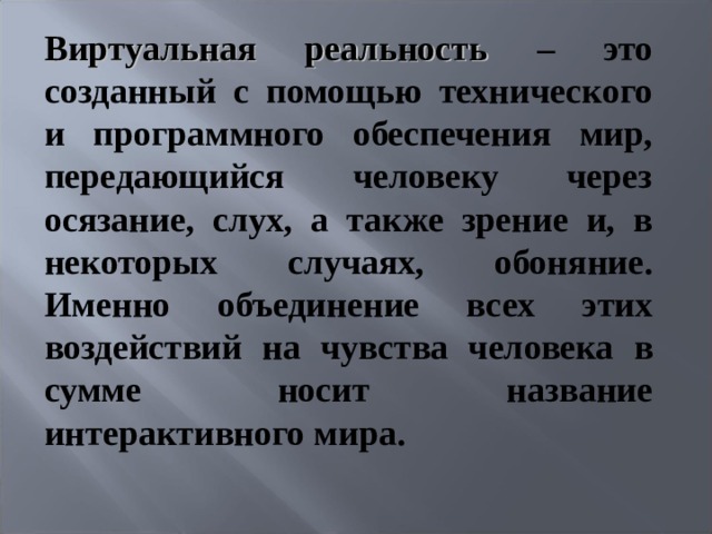 Виртуальная реальность – это созданный с помощью технического и программного обеспечения мир, передающийся человеку через осязание, слух, а также зрение и, в некоторых случаях, обоняние. Именно объединение всех этих воздействий на чувства человека в сумме носит название интерактивного мира.   