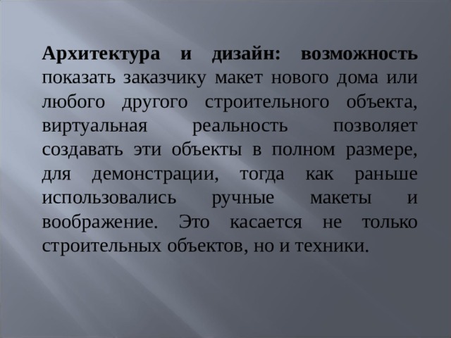 Архитектура и дизайн: возможность показать заказчику макет нового дома или любого другого строительного объекта, виртуальная реальность позволяет создавать эти объекты в полном размере, для демонстрации, тогда как раньше использовались ручные макеты и воображение. Это касается не только строительных объектов, но и техники.   