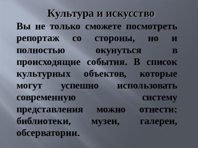 Культура и искусство    Вы не только сможете посмотреть репортаж со стороны, но и полностью окунуться в происходящие события. В список культурных объектов, которые могут успешно использовать современную систему представления можно отнести: библиотеки, музеи, галереи, обсерватории. 