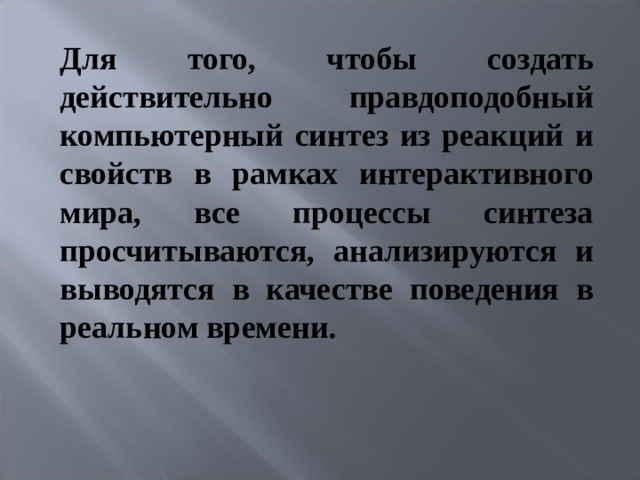 Для того, чтобы создать действительно правдоподобный компьютерный синтез из реакций и свойств в рамках интерактивного мира, все процессы синтеза просчитываются, анализируются и выводятся в качестве поведения в реальном времени.   