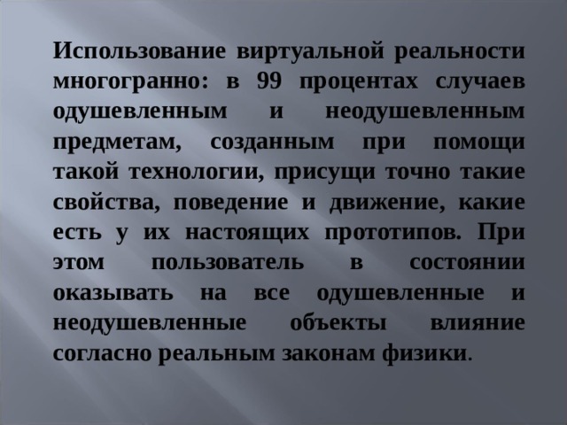 Использование виртуальной реальности многогранно: в 99 процентах случаев одушевленным и неодушевленным предметам, созданным при помощи такой технологии, присущи точно такие свойства, поведение и движение, какие есть у их настоящих прототипов. При этом пользователь в состоянии оказывать на все одушевленные и неодушевленные объекты влияние согласно реальным законам физики .   