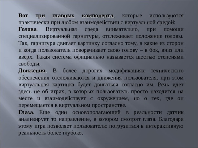 Вот три главных компонента , которые используются практически при любом взаимодействии с виртуальной средой: Голова . Виртуальная среда внимательно, при помощи специализированной гарнитуры, отслеживает положение головы. Так, гарнитура двигает картинку согласно тому, в какие из сторон и когда пользователь поворачивает свою голову – в бок, вниз или вверх. Такая система официально называется шестью степенями свободы. Движения . В более дорогих модификациях технического обеспечения отслеживаются и движения пользователя, при этом виртуальная картинка будет двигаться согласно им. Речь идет здесь не об играх, в которых пользователь просто находится на месте и взаимодействует с окружением, но о тех, где он перемещается в виртуальном пространстве. Глаза . Еще один основополагающий в реальности датчик анализирует то направление, в котором смотрят глаза. Благодаря этому игра позволяет пользователю погрузиться в интерактивную реальность более глубоко.   