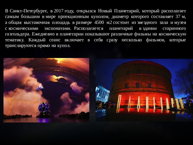 В Санкт-Петербурге, в 2017 году, открылся Новый Планетарий, который располагает самым большим в мире проекционным куполом, диаметр которого составляет 37 м, а общая выставочная площадь в размере 4500 м2 состоит из звездного зала и музея с космическими экспонатами.  Располагается планетарий в здании старинного газгольдера. Ежедневно в планетарии показывают различные фильмы на космическую тематику. Каждый сеанс включает в себя сразу несколько фильмов, которые транслируются прямо на купол. 