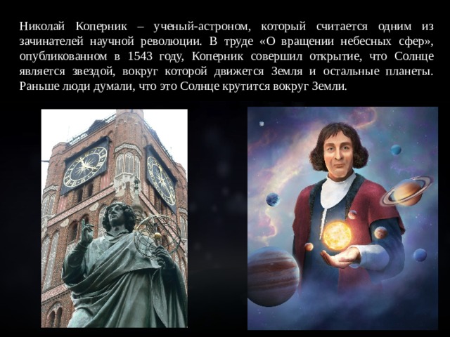 Николай Коперник – ученый-астроном, который считается одним из зачинателей научной революции. В труде «О вращении небесных сфер», опубликованном в 1543 году, Коперник совершил открытие, что Солнце является звездой, вокруг которой движется Земля и остальные планеты. Раньше люди думали, что это Солнце крутится вокруг Земли. 