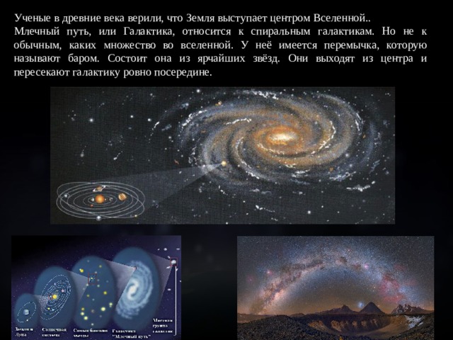 Ученые в древние века верили, что Земля выступает центром Вселенной.. Млечный путь, или Галактика, относится к спиральным галактикам. Но не к обычным, каких множество во вселенной. У неё имеется перемычка, которую называют баром. Состоит она из ярчайших звёзд. Они выходят из центра и пересекают галактику ровно посередине. 
