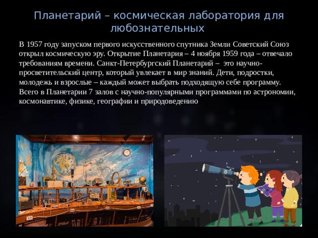 Планетарий – космическая лаборатория для любознательных В 1957 году запуском первого искусственного спутника Земли Советский Союз открыл космическую эру. Открытие Планетария – 4 ноября 1959 года – отвечало требованиям времени. Санкт-Петербургский Планетарий – это научно-просветительский центр, который увлекает в мир знаний. Дети, подростки, молодежь и взрослые – каждый может выбрать подходящую себе программу. Всего в Планетарии 7 залов с научно-популярными программами по астрономии, космонавтике, физике, географии и природоведению 