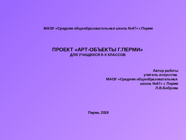 МАОУ «Средняя общеобразовательная школа №47» г.Перми ПРОЕКТ «АРТ-ОБЪЕКТЫ Г.ПЕРМИ» ДЛЯ УЧАЩИХСЯ 9-Х КЛАССОВ   Автор работы  учитель искусства МАОУ «Средняя общеобразовательная школа №47» г. Перми Л.В.Боброва     Пермь 2019 