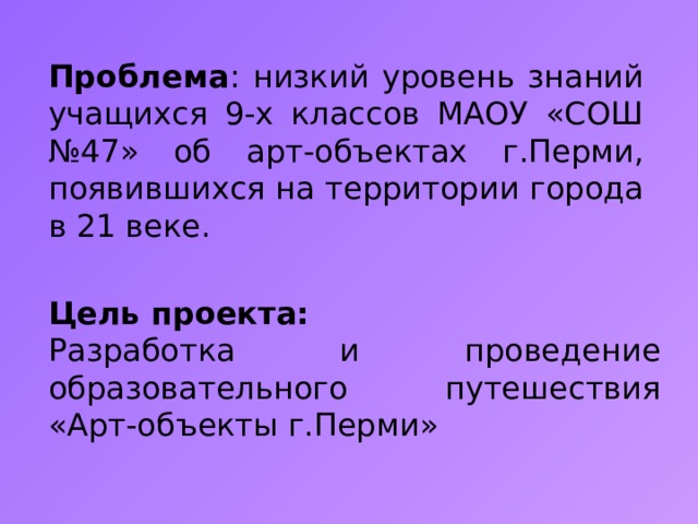 Проблема : низкий уровень знаний учащихся 9-х классов МАОУ «СОШ №47» об арт-объектах г.Перми, появившихся на территории города в 21 веке. Цель проекта: Разработка и проведение образовательного путешествия «Арт-объекты г.Перми» 