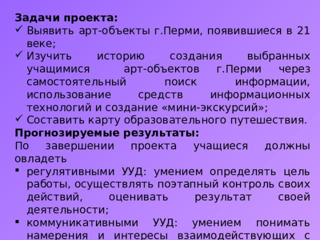 Задачи проекта: Выявить арт-объекты г.Перми, появившиеся в 21 веке; Изучить историю создания выбранных учащимися арт-объектов г.Перми через самостоятельный поиск информации, использование средств информационных технологий и создание «мини-экскурсий»; Составить карту образовательного путешествия. Прогнозируемые результаты: По завершении проекта учащиеся должны овладеть регулятивными УУД: умением определять цель работы, осуществлять поэтапный контроль своих действий, оценивать результат своей деятельности; коммуникативными УУД: умением понимать намерения и интересы взаимодействующих с ними людей, умением понимать и вести свою роль в общей работе, распределять функции и роли в процессе подготовки этапов образовательного путешествия; ораторскими качествами.  