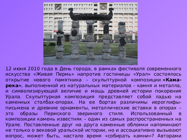 12 июня 2010 года в День города, в рамках фестиваля современного искусства «Живая Пермь» напротив гостиницы «Урал» состоялось открытие нового памятника - скульптурной композиции  «Кама-река» , выполненной из натуральных материалов - камня и металла, и символизирующей величие и мощь древней истории покорения Урала. Скульптурная композиция представляет собой ладью на каменных столбах-опорах. На ее бортах различимы иероглифы-письмена и древние орнаменты, металлические вставки в опорах – это образы Пермского звериного стиля. Использованный в композиции камень известняк – один из самых распространенных на Урале. Поставленные друг на друга каменные обломки напоминают не только о вековой уральской истории, но и ассоциативно вызывают вопрос, может быть, настало время «собирать камни»? Авторами скульптурной композиции «Кама-река» стали ижевские мастера декоративной пластики - Дмитрий Постников, Александр Суворов и Михаил Васев. 