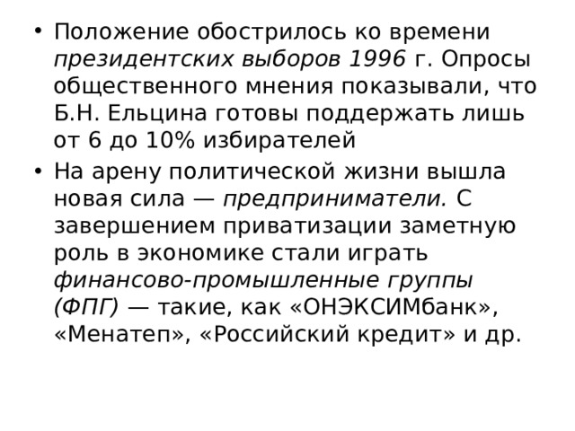 Положение обострилось ко времени президентских выборов 1996 г. Опросы общественного мнения показывали, что Б.Н. Ельцина готовы поддержать лишь от 6 до 10% избирателей На арену политической жизни вышла новая сила — предприниматели. С завершением приватизации заметную роль в экономике стали играть финансово-промышленные группы (ФПГ) — такие, как «ОНЭКСИМбанк», «Менатеп», «Российский кредит» и др. 