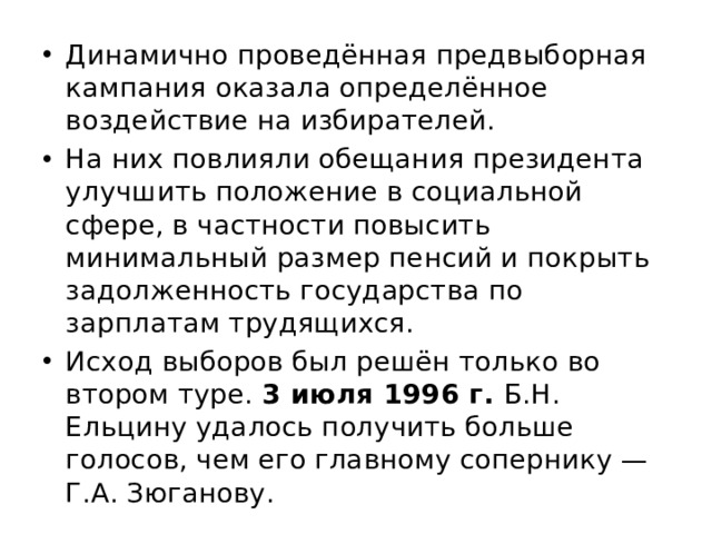 Динамично проведённая предвыборная кампания оказала определённое воздействие на избирателей. На них повлияли обещания президента улучшить положение в социальной сфере, в частности повысить минимальный размер пенсий и покрыть задолженность государства по зарплатам трудящихся. Исход выборов был решён только во втором туре. 3 июля 1996 г. Б.Н. Ельцину удалось получить больше голосов, чем его главному сопернику — Г.А. Зюганову. 