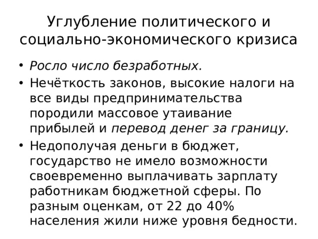 Углубление политического и социально-экономического кризиса Росло число безработных.  Нечёткость законов, высокие налоги на все виды предпринимательства породили массовое утаивание прибылей и перевод денег за границу. Недополучая деньги в бюджет, государство не имело возможности своевременно выплачивать зарплату работникам бюджетной сферы. По разным оценкам, от 22 до 40% населения жили ниже уровня бедности. 