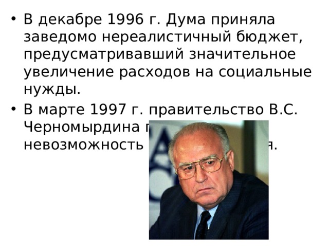 В декабре 1996 г. Дума приняла заведомо нереалистичный бюджет, предусматривавший значительное увеличение расходов на социальные нужды. В марте 1997 г. правительство B.C. Черномырдина признало невозможность его выполнения. 