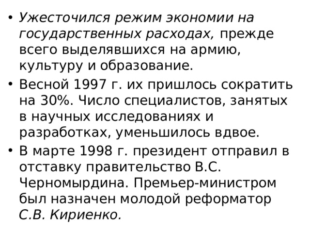 Ужесточился режим экономии на государственных расходах, прежде всего выделявшихся на армию, культуру и образование. Весной 1997 г. их пришлось сократить на 30%. Число специалистов, занятых в научных исследованиях и разработках, уменьшилось вдвое. В марте 1998 г. президент отправил в отставку правительство В.C. Черномырдина. Премьер-министром был назначен молодой реформатор С.В. Кириенко. 