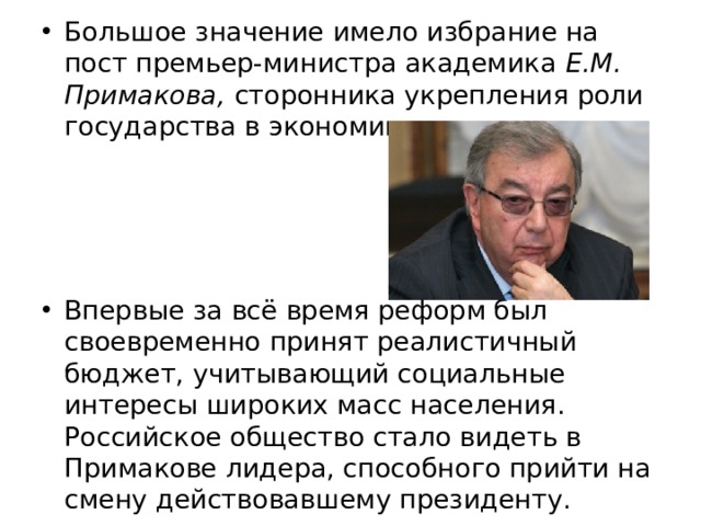 Большое значение имело избрание на пост премьер-министра академика Е.М. Примакова, сторонника укрепления роли государства в экономике. Впервые за всё время реформ был своевременно принят реалистичный бюджет, учитывающий социальные интересы широких масс населения. Российское общество стало видеть в Примакове лидера, способного прийти на смену действовавшему президенту. 