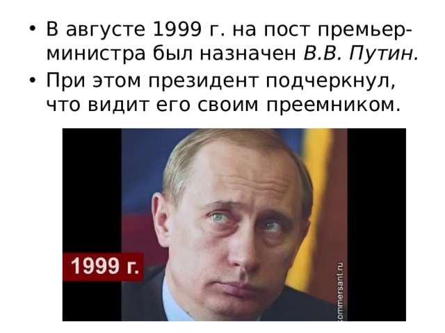 В августе 1999 г. на пост премьер-министра был назначен В.В. Путин.  При этом президент подчеркнул, что видит его своим преемником. 