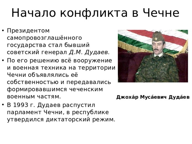 Начало конфликта в Чечне Президентом самопровозглашённого государства стал бывший советский генерал Д.М. Дудаев.  По его решению всё вооружение и военная техника на территории Чечни объявлялись её собственностью и передавались формировавшимся чеченским военным частям. В 1993 г. Дудаев распустил парламент Чечни, в республике утвердился диктаторский режим. Джоха́р Муса́евич Дуда́ев 