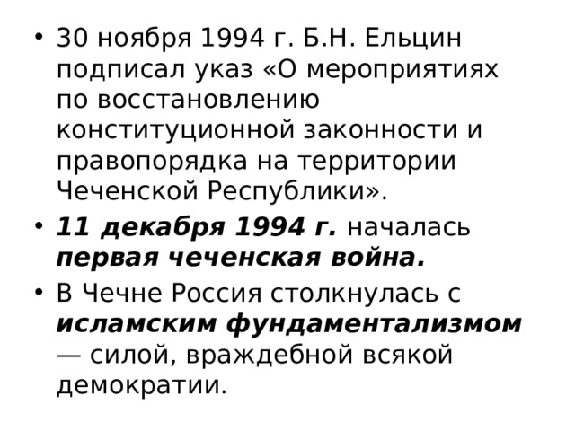 30 ноября 1994 г. Б.Н. Ельцин подписал указ «О мероприятиях по восстановлению конституционной законности и правопорядка на территории Чеченской Республики». 11 декабря 1994 г.  началась первая чеченская война. В Чечне Россия столкнулась с исламским фундаментализмом — силой, враждебной всякой демократии. 