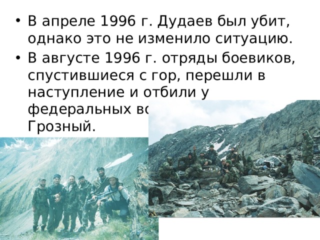В апреле 1996 г. Дудаев был убит, однако это не изменило ситуацию. В августе 1996 г. отряды боевиков, спустившиеся с гор, перешли в наступление и отбили у федеральных войск город Грозный. 