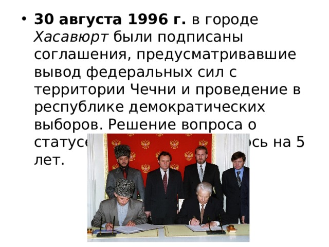30 августа 1996 г. в городе Хасавюрт были подписаны соглашения, предусматривавшие вывод федеральных сил с территории Чечни и проведение в республике демократических выборов. Решение вопроса о статусе Чечни откладывалось на 5 лет. 