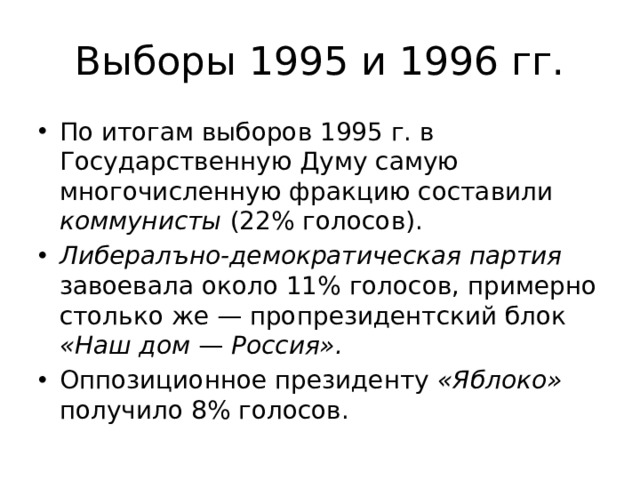 Выборы 1995 и 1996 гг. По итогам выборов 1995 г. в Государственную Думу самую многочисленную фракцию составили коммунисты (22% голосов). Либералъно-демократическая партия завоевала около 11% голосов, примерно столько же — пропрезидентский блок «Наш дом — Россия».  Оппозиционное президенту «Яблоко» получило 8% голосов. 