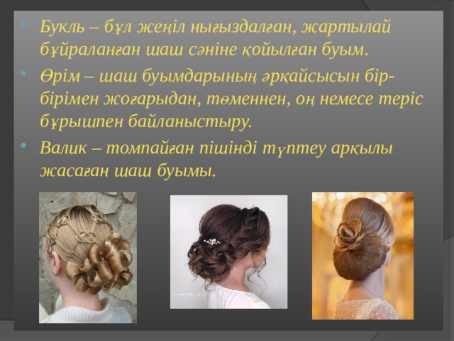 Букль – бұл жеңіл нығыздалған, жартылай бұйраланған шаш сәніне қойылған буым. Өрім – шаш буымдарының әрқайсысын бір-бірімен жоғарыдан, төменнен, оң немесе теріс бұрышпен байланыстыру. Валик – томпайған пішінді түптеу арқылы жасаған шаш буымы.   